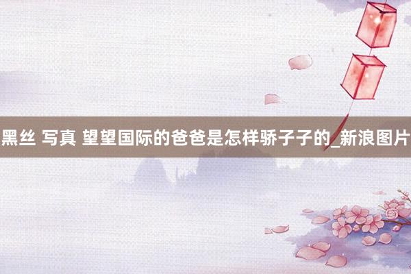 黑丝 写真 望望国际的爸爸是怎样骄子子的_新浪图片