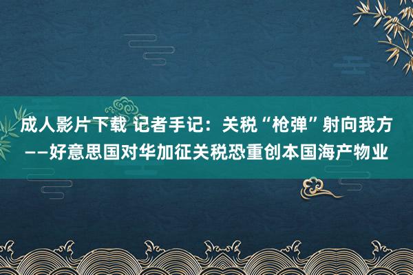 成人影片下载 记者手记：关税“枪弹”射向我方——好意思国对华加征关税恐重创本国海产物业