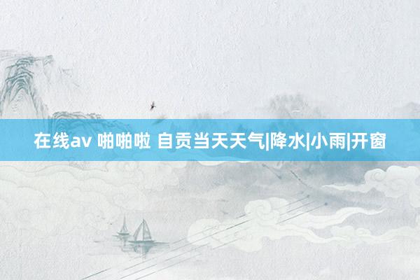 在线av 啪啪啦 自贡当天天气|降水|小雨|开窗