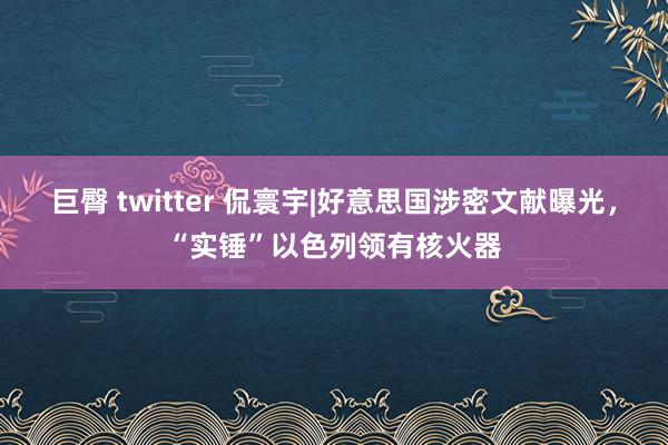 巨臀 twitter 侃寰宇|好意思国涉密文献曝光，“实锤”以色列领有核火器