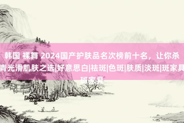 韩国 裸舞 2024国产护肤品名次榜前十名，让你杀青光滑肌肤之选|好意思白|祛斑|色斑|肤质|淡斑|斑家具