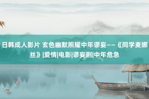 日韩成人影片 玄色幽默照耀中年谬妄——《同学麦娜丝》|爱情|电影|谬妄剧|中年危急