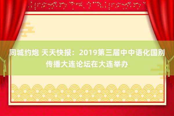 同城约炮 天天快报：2019第三届中中语化国别传播大连论坛在大连举办