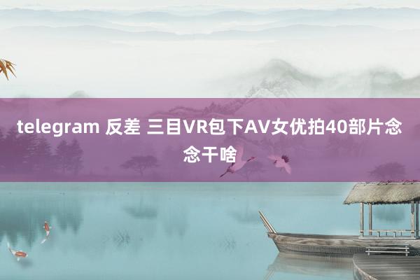 telegram 反差 三目VR包下AV女优拍40部片念念干啥