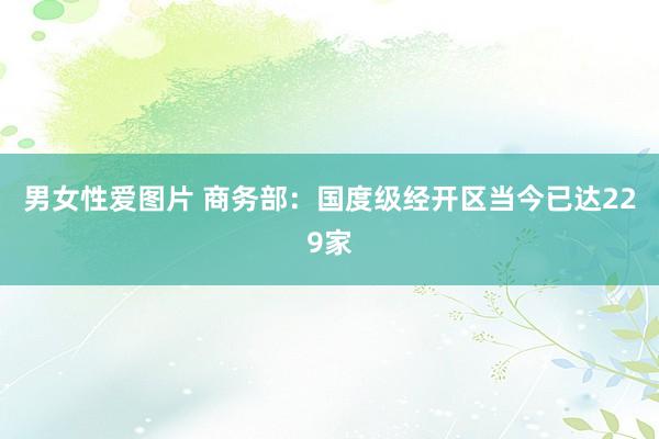 男女性爱图片 商务部：国度级经开区当今已达229家