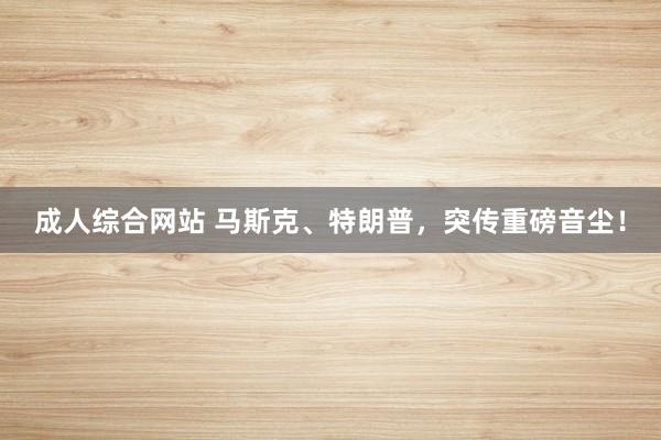 成人综合网站 马斯克、特朗普，突传重磅音尘！