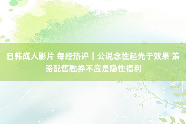 日韩成人影片 每经热评｜公说念性起先于效果 策略配售融券不应是隐性福利