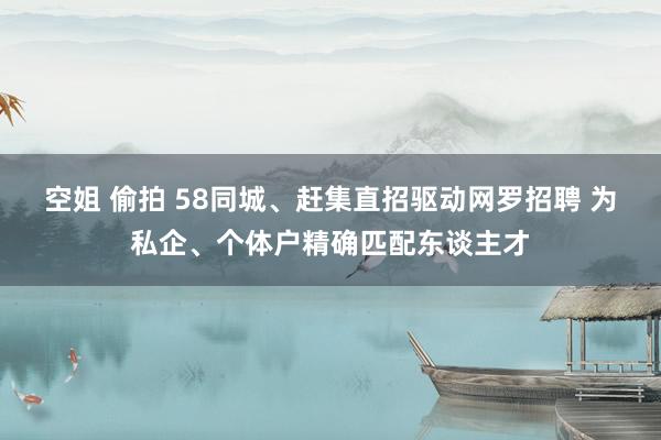 空姐 偷拍 58同城、赶集直招驱动网罗招聘 为私企、个体户精确匹配东谈主才