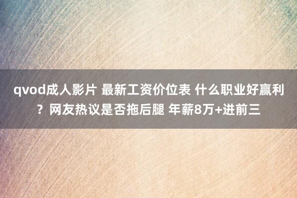 qvod成人影片 最新工资价位表 什么职业好赢利？网友热议是否拖后腿 年薪8万+进前三
