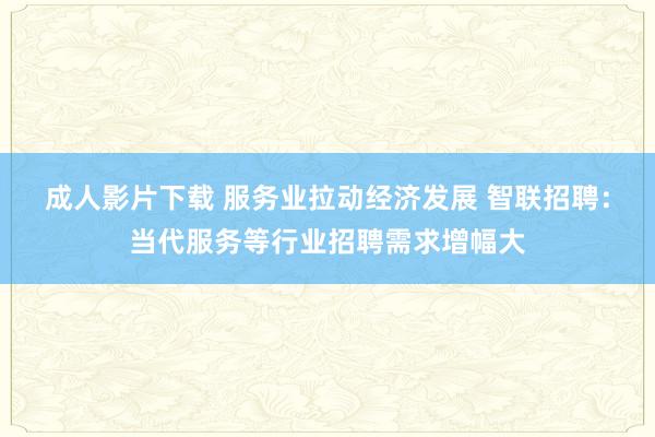 成人影片下载 服务业拉动经济发展 智联招聘：当代服务等行业招聘需求增幅大