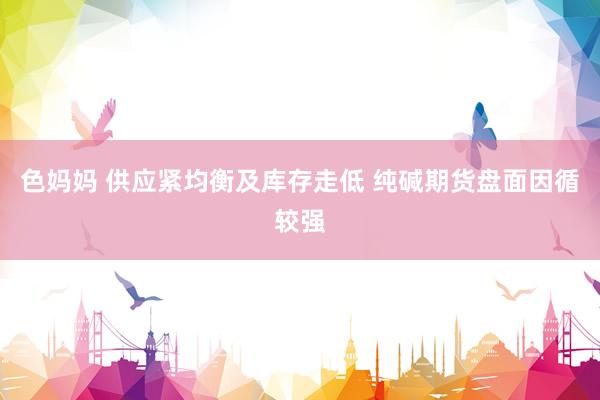 色妈妈 供应紧均衡及库存走低 纯碱期货盘面因循较强