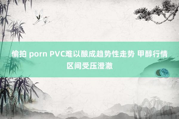 偷拍 porn PVC难以酿成趋势性走势 甲醇行情区间受压澄澈