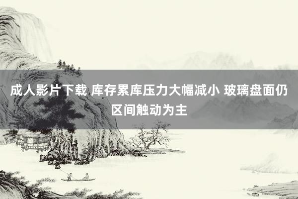 成人影片下载 库存累库压力大幅减小 玻璃盘面仍区间触动为主