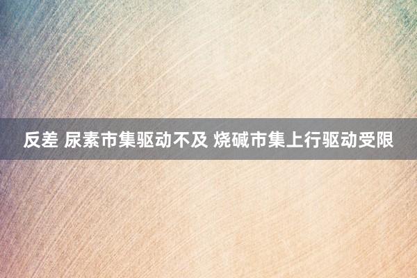 反差 尿素市集驱动不及 烧碱市集上行驱动受限