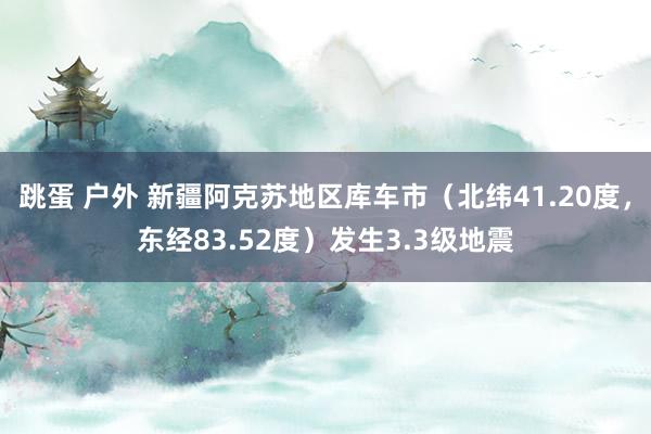 跳蛋 户外 新疆阿克苏地区库车市（北纬41.20度，东经83.52度）发生3.3级地震