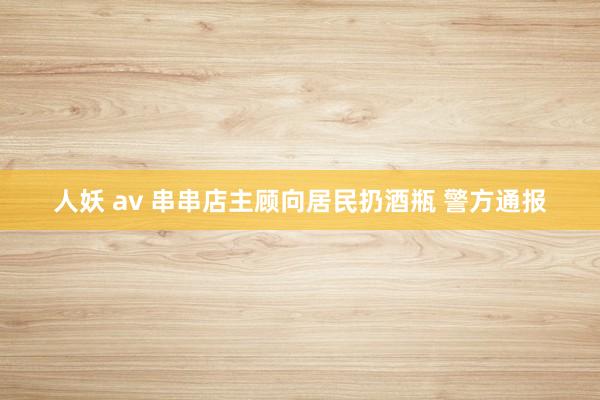 人妖 av 串串店主顾向居民扔酒瓶 警方通报