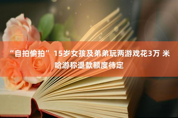“自拍偷拍” 15岁女孩及弟弟玩两游戏花3万 米哈游称退款额度待定