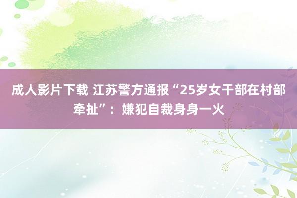 成人影片下载 江苏警方通报“25岁女干部在村部牵扯”：嫌犯自裁身身一火