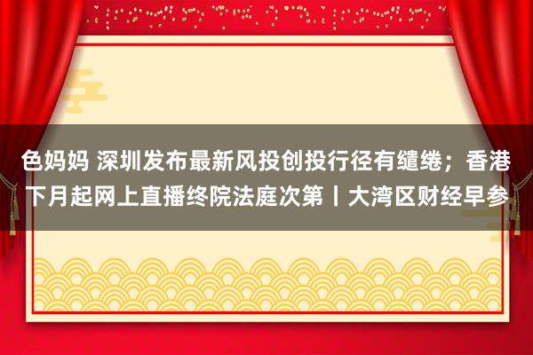 色妈妈 深圳发布最新风投创投行径有缱绻；香港下月起网上直播终院法庭次第丨大湾区财经早参