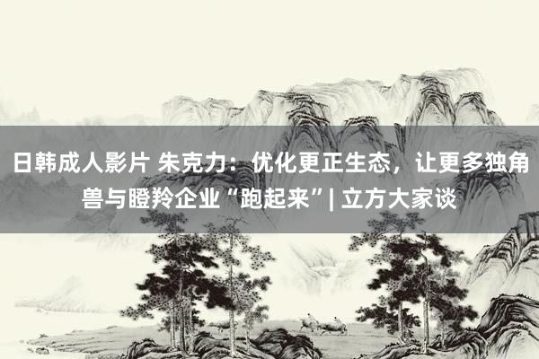 日韩成人影片 朱克力：优化更正生态，让更多独角兽与瞪羚企业“跑起来”| 立方大家谈