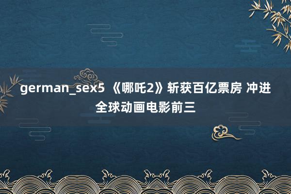 german_sex5 《哪吒2》斩获百亿票房 冲进全球动画电影前三