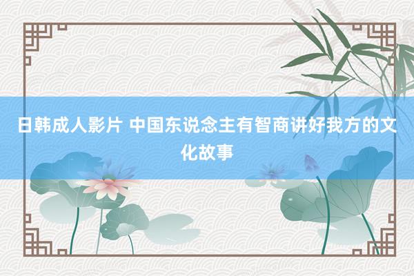 日韩成人影片 中国东说念主有智商讲好我方的文化故事