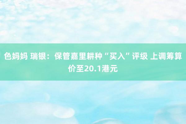 色妈妈 瑞银：保管嘉里耕种“买入”评级 上调筹算价至20.1港元