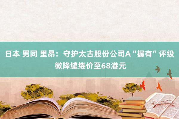 日本 男同 里昂：守护太古股份公司A“握有”评级 微降缱绻价至68港元