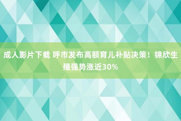 成人影片下载 呼市发布高额育儿补贴决策！锦欣生殖强势涨近30%