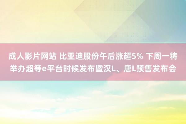 成人影片网站 比亚迪股份午后涨超5% 下周一将举办超等e平台时候发布暨汉L、唐L预售发布会