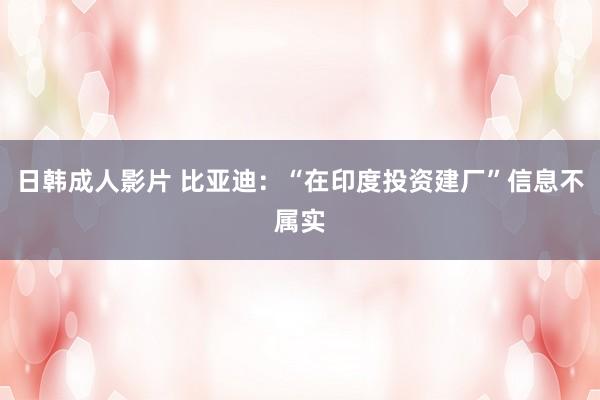 日韩成人影片 比亚迪：“在印度投资建厂”信息不属实